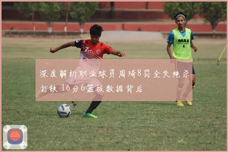 深度解析职业球员周琦8罚全失绝杀打铁 16分6篮板数据背后