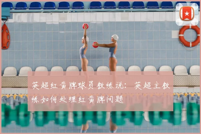 英超红黄牌球员教练说：英超主教练如何处理红黄牌问题